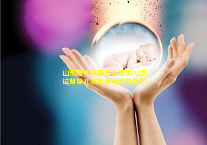 山东国外试管婴儿医院(山东试管婴儿哪家医院做的最好)