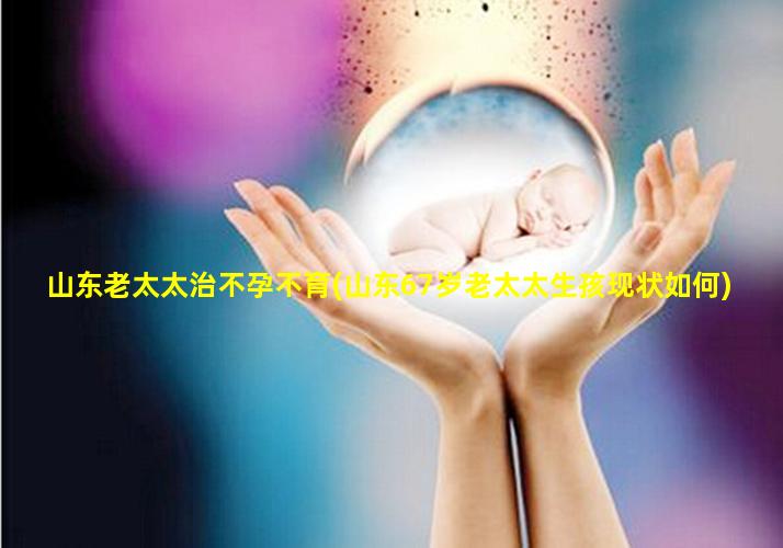 山东老太太治不孕不育(山东67岁老太太生孩现状如何)
